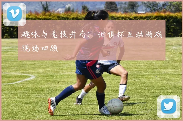 趣味与竞技并存:世俱杯互动游戏现场回顾