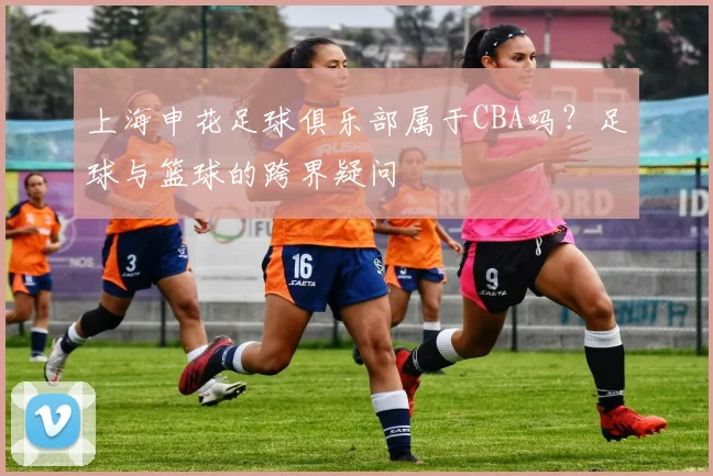 上海申花足球俱乐部属于CBA吗?足球与篮球的跨界疑问