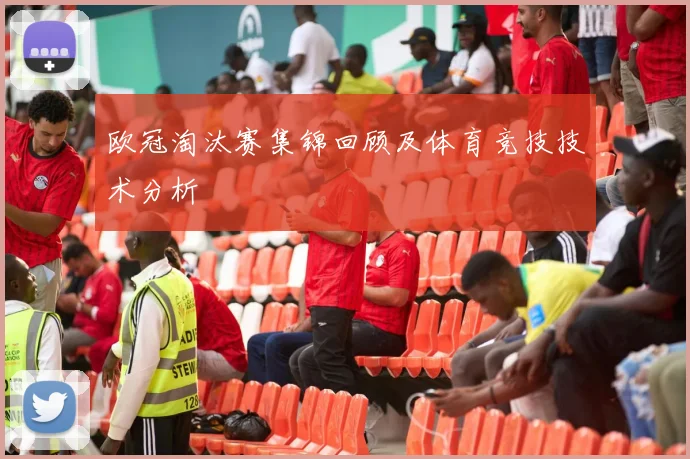 欧冠淘汰赛集锦回顾及体育竞技技术分析