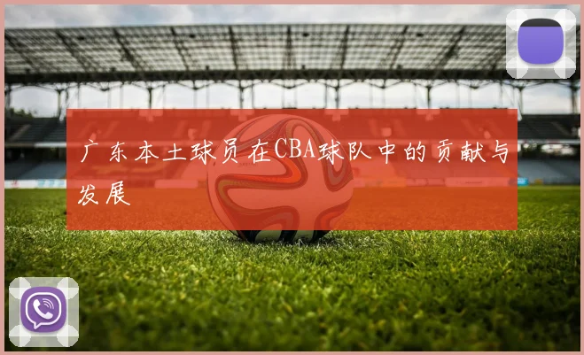 广东本土球员在CBA球队中的贡献与发展