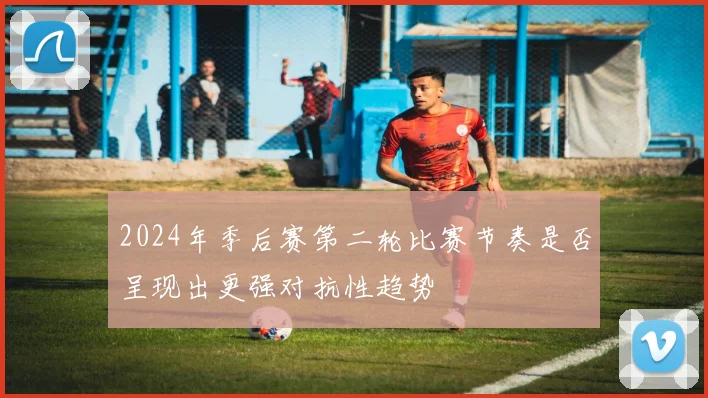 2024年季后赛第二轮比赛节奏是否呈现出更强对抗性趋势